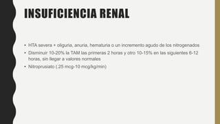 INSUFICIENCIA RENAL
• HTA severa + oliguria, anuria, hematuria o un incremento agudo de los nitrogenados
• Disminuir 10-20% la TAM las primeras 2 horas y otro 10-15% en las siguientes 6-12
horas, sin llegar a valores normales
• Nitroprusiato (.25 mcg-10 mcg/kg/min)
 