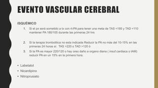 EVENTO VASCULAR CEREBRAL
ISQUÉMICO
1. Si el px será sometido a tx con rt-PA para tener una meta de TAS <185 y TAD <110
mantener PA 180/105 durante las primeras 24 hrs
2. Si la terapia trombolitica no esta indicada Reducir la PA no más del 10-15% en las
primeras 24 horas si: TAS >220 o TAD >120 ó
3. Si la PA es mayor 220/120 o hay oreo daño a organo diana ( insuf.cardiaca o IAM)
reducir PA en un 15% en la primera hora.
• Labetalol
• Nicardipino
• Nitroprusiato
 