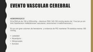 EVENTO VASCULAR CEREBRAL
HEMORRÁGICO
Si la PAS es de 150 a 220mmHg – disminuir PAS 140-150 mmHg dentro de 1 hra (en px sin
antc hipertension nialteraciones vasculares, aneurismas o malformaciones.)
En px con gran volumen de hematoma y evidencia de PIC mantener TA sistolica menos 180
mmHg.
• Labetalol
• Nicardipino
• Nitroprusiato
• Esmolol
 