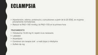 ECLAMPSIA
• Hipertensión, edema, proteinuria y convulsiones a partir de la 20 SDG, en mujeres
previamente normotensas
• Reducir la PAS <160 mmHg y la PAD <105 en la primera hora
TRATAMIENTO
• Hidralazina 10-20 mg IV, repetir si es necesario
• Labetalol
• Nicardipino
• Combinar con terapia oral: a metil dopa o nifedipina
• Sulfato de mg
 