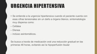 URGENCIA HIPERTENSIVA
• Se entiende a la urgencia hipertensiva cuando el paciente cuenta con
esas cifras tensionales sin un daño a órgano blanco, sintomatología
muy dispersa como:
- Cefalea
- Disnea
- incluso asintomáticos.
Se busca a través de medicación oral una reducción gradual en las
primeras 48 horas, evitando así la hipoperfusión tisular
 