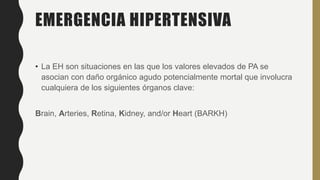 EMERGENCIA HIPERTENSIVA
• La EH son situaciones en las que los valores elevados de PA se
asocian con daño orgánico agudo potencialmente mortal que involucra
cualquiera de los siguientes órganos clave:
Brain, Arteries, Retina, Kidney, and/or Heart (BARKH)
 