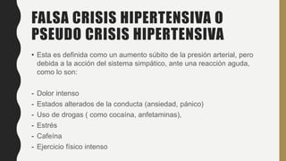 FALSA CRISIS HIPERTENSIVA O
PSEUDO CRISIS HIPERTENSIVA
• Esta es definida como un aumento súbito de la presión arterial, pero
debida a la acción del sistema simpático, ante una reacción aguda,
como lo son:
- Dolor intenso
- Estados alterados de la conducta (ansiedad, pánico)
- Uso de drogas ( como cocaína, anfetaminas),
- Estrés
- Cafeína
- Ejercicio físico intenso
 