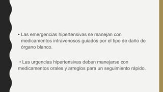 • Las emergencias hipertensivas se manejan con
medicamentos intravenosos guiados por el tipo de daño de
órgano blanco.
• Las urgencias hipertensivas deben manejarse con
medicamentos orales y arreglos para un seguimiento rápido.
 