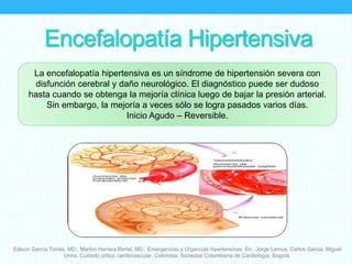 Encefalopatía Hipertensiva
Edison García Torres, MD.; Marlon Herrera Bertel, MD. Emergencias y Urgencias hipertensivas. En:. Jorge Lemus, Carlos Garcia, Miguel
Urina. Cuidado critico cardiovascular. Colombia. Sociedad Colombiana de Cardiología. Bogotá.
La encefalopatía hipertensiva es un síndrome de hipertensión severa con
disfunción cerebral y daño neurológico. El diagnóstico puede ser dudoso
hasta cuando se obtenga la mejoría clínica luego de bajar la presión arterial.
Sin embargo, la mejoría a veces sólo se logra pasados varios días.
Inicio Agudo – Reversible.
 