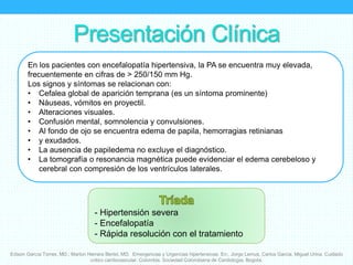 Presentación Clínica
En los pacientes con encefalopatía hipertensiva, la PA se encuentra muy elevada,
frecuentemente en cifras de > 250/150 mm Hg.
Los signos y síntomas se relacionan con:
• Cefalea global de aparición temprana (es un síntoma prominente)
• Náuseas, vómitos en proyectil.
• Alteraciones visuales.
• Confusión mental, somnolencia y convulsiones.
• Al fondo de ojo se encuentra edema de papila, hemorragias retinianas
• y exudados.
• La ausencia de papiledema no excluye el diagnóstico.
• La tomografía o resonancia magnética puede evidenciar el edema cerebeloso y
cerebral con compresión de los ventrículos laterales.
- Hipertensión severa
- Encefalopatía
- Rápida resolución con el tratamiento
Edison García Torres, MD.; Marlon Herrera Bertel, MD. Emergencias y Urgencias hipertensivas. En:. Jorge Lemus, Carlos Garcia, Miguel Urina. Cuidado
critico cardiovascular. Colombia. Sociedad Colombiana de Cardiología. Bogota.
 