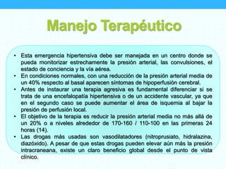 Manejo Terapéutico
• Esta emergencia hipertensiva debe ser manejada en un centro donde se
pueda monitorizar estrechamente la presión arterial, las convulsiones, el
estado de conciencia y la vía aérea.
• En condiciones normales, con una reducción de la presión arterial media de
un 40% respecto al basal aparecen síntomas de hipoperfusión cerebral.
• Antes de instaurar una terapia agresiva es fundamental diferenciar si se
trata de una encefalopatía hipertensiva o de un accidente vascular, ya que
en el segundo caso se puede aumentar el área de isquemia al bajar la
presión de perfusión local.
• El objetivo de la terapia es reducir la presión arterial media no más allá de
un 20% o a niveles alrededor de 170-160 / 110-100 en las primeras 24
horas (14).
• Las drogas más usadas son vasodilatadores (nitroprusiato, hidralazina,
diazóxido). A pesar de que estas drogas pueden elevar aún más la presión
intracraneana, existe un claro beneficio global desde el punto de vista
clínico.
 