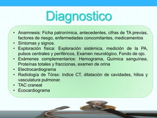 Diagnostico
• Anamnesis: Ficha patronímica, antecedentes, cifras de TA previas,
factores de riesgo, enfermedades concomitantes, medicamentos
• Síntomas y signos.
• Exploración física: Exploración sistémica, medición de la PA,
pulsos centrales y periféricos, Examen neurológico, Fondo de ojo.
• Exámenes complementarios: Hemograma, Química sanguínea,
Proteínas totales y fraccionas, examen de orina
• Electrocardiograma
• Radiología de Tórax: índice CT, dilatación de cavidades, hilios y
vasculatura pulmonar.
• TAC craneal
• Ecocardiograma
 