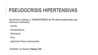 PSEUDOCRISIS HIPERTENSIVAS
Aumentos súbitos y TRANSITORIOS de PA desencadenados por
diversos estímulos:
-estrés
-temperatura.
-fármacos
-frio.
-ejercicio físico extenuante.
También se llaman Falsas CH.
 