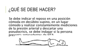 ¿QUÉ SE DEBE HACER?
Se debe indicar el reposo en una posición
cómoda en decúbito supino, en un lugar
cómodo y realizar constantemente mediciones
de la presión arterial y descartar una
pseudocrisis, se debe indagar si la persona
presenta antecedentes de HTA.
 