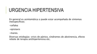 URGENCIA HIPERTENSIVA
En general es asintomática o puede estar acompañada de síntomas
ineespecificos:
-cefalea
-epistaxis
-mareo.
Diversas etiologías: crisis de pánico, síndromes de abstinencia, efecto
rebote de terapia antihipertensiva etc.
 