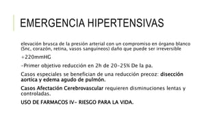 EMERGENCIA HIPERTENSIVAS
elevación brusca de la presión arterial con un compromiso en órgano blanco
(Snc, corazón, retina, vasos sanguíneos) daño que puede ser irreversible
+220mmHG
-Primer objetivo reducción en 2h de 20-25% De la pa.
Casos especiales se benefician de una reducción precoz: disección
aortica y edema agudo de pulmón.
Casos Afectación Cerebrovascular requieren disminuciones lentas y
controladas.
USO DE FARMACOS IV- RIESGO PARA LA VIDA.
 