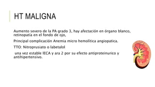 HT MALIGNA
Aumento severo de la PA grado 3, hay afectación en órgano blanco,
retinopatía en el fondo de ojo,
Principal complicación Anemia micro hemolítica angiopatica.
TTO: Nitroprusiato o labetalol
una vez estable lECA y ara 2 por su efecto antiproteinurico y
antihipertensivo.
 