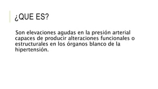 ¿QUE ES?
Son elevaciones agudas en la presión arterial
capaces de producir alteraciones funcionales o
estructurales en los órganos blanco de la
hipertensión.
 