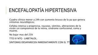 ENCEFALOPATÍA HIPERTENSIVA
Cuadro clínico menor a 24h con aumento brusco de la pa que genera
síntomas neurológicos;
Cefalea intensa y progresiva, nauseas, vómitos, alteraciones de la
visión sin compromiso de la retina, síndrome confusional, coma y
muerte.
No bajar mas del 25%
TTO IV NTG- LABETALOL.
SINTOMAS DESAPARECEN INMEDIATAMENTE CON EL TTO.
 
