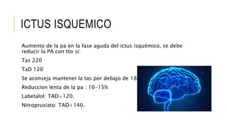 ICTUS ISQUEMICO
Aumento de la pa en la fase aguda del ictus isquémico, se debe
reducir la PA con tto si:
Tas 220
TaD 120
Se aconseja mantener la tas por debajo de 185
Reduccion lenta de la pa : 10-15%
Labetalol: TAD+120.
Nitroprusiato: TAD+140.
 