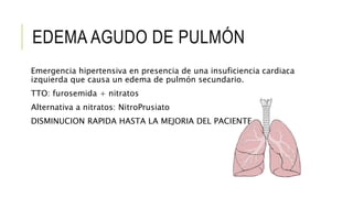 EDEMA AGUDO DE PULMÓN
Emergencia hipertensiva en presencia de una insuficiencia cardiaca
izquierda que causa un edema de pulmón secundario.
TTO: furosemida + nitratos
Alternativa a nitratos: NitroPrusiato
DISMINUCION RAPIDA HASTA LA MEJORIA DEL PACIENTE
 