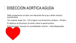 DISECCION AORTICA AGUDA
Debe sospecharse en ptes con elevación de la pa y dolor torácico
transfixiante
Tto urgente: bajar tas -120 y lograr una frecuencia cardiaca – 60 lpm
El objetivo de disminuir el estrés sobre la pared aortica.
El tratamiento consiste en vasodilatador arterial + beta bloqueador.
 
