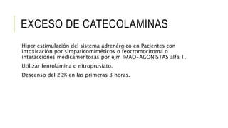 EXCESO DE CATECOLAMINAS
Hiper estimulación del sistema adrenérgico en Pacientes con
intoxicación por simpaticomiméticos o feocromocitoma o
interacciones medicamentosas por ejm IMAO-AGONISTAS alfa 1.
Utilizar fentolamina o nitroprusiato.
Descenso del 20% en las primeras 3 horas.
 