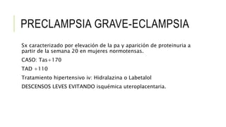 PRECLAMPSIA GRAVE-ECLAMPSIA
Sx caracterizado por elevación de la pa y aparición de proteinuria a
partir de la semana 20 en mujeres normotensas.
CASO: Tas+170
TAD +110
Tratamiento hipertensivo iv: Hidralazina o Labetalol
DESCENSOS LEVES EVITANDO isquémica uteroplacentaria.
 