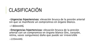 CLASIFICACIÓN
-Urgencias hipertensivas: elevación brusca de la presión arterial
sin que se manifieste un compromiso en órgano blanco.
+180mmHG
-Emergencias hipertensivas: elevación brusca de la presión
arterial con un compromiso en órgano blanco (Snc, corazón,
retina, vasos sanguíneos) daño que puede ser irreversible
+220mmHG
 