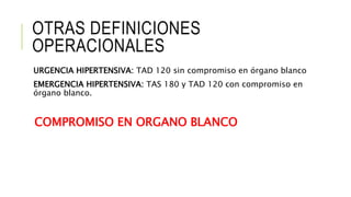 OTRAS DEFINICIONES
OPERACIONALES
URGENCIA HIPERTENSIVA: TAD 120 sin compromiso en órgano blanco
EMERGENCIA HIPERTENSIVA: TAS 180 y TAD 120 con compromiso en
órgano blanco.
COMPROMISO EN ORGANO BLANCO
 