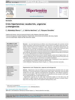 Cómo citar este artículo: Albaladejo Blanco C, et al. Crisis hipertensivas: seudocrisis, urgencias y emergencias. Hipertens
Riesgo Vasc. 2014. http://dx.doi.org/10.1016/j.hipert.2014.04.001
ARTICLE IN PRESS+Model
HIPERT-222; No. of Pages 11
Hipertens Riesgo Vasc. 2014;xxx(xx):xxx---xxx
www.elsevier.es/hipertension
REVISIÓN
Crisis hipertensivas: seudocrisis, urgencias
y emergencias
C. Albaladejo Blancoa,∗
, J. Sobrino Martínezb
y S. Vázquez Gonzálezc
a
Medicina de Familia, Centro de Atención Primaria Lleﬁà, Badalona, Barcelona, Espa˜na
b
Servicio de Urgencias, Fundació Hospital de l’Esperit Sant, Santa Coloma de Gramanet, Barcelona, Espa˜na
c
Servicio de Nefrología, Hospital del Mar, Barcelona, Espa˜na
PALABRAS CLAVE
Hipertensión arterial;
Crisis hipertensiva;
Urgencia
hipertensiva;
Emergencia
hipertensiva
Resumen Las crisis hipertensivas se deﬁnen como elevaciones agudas de la presión arterial
capaces de producir alteraciones funcionales o estructurales en los órganos diana de la hiper-
tensión. Históricamente se han dividido en 2 tipos, urgencias y emergencias hipertensivas, con
diferente clínica, tratamiento y pronóstico. En esta revisión se sigue dicha clasiﬁcación pero
considerando un tercer tipo, las llamadas seudocrisis o falsas crisis hipertensivas.
Las urgencias hipertensivas no provocan afectación de los órganos diana o si esta se produce es
leve-moderada, permitiendo un descenso tensional lento y progresivo (horas-días) con fármacos
por vía oral, habitualmente en el ámbito extrahospitalario.
Las emergencias hipertensivas provocan lesiones agudas y graves de los órganos diana, con
riesgo de compromiso vital, precisando un descenso tensional rápido (minutos-horas) pero muy
controlado con fármacos por vía intravenosa en el ámbito hospitalario.
Las elevaciones tensionales agudas que no pueden llegar a clasiﬁcarse ni como urgencias ni
como emergencias se consideran seudocrisis hipertensivas.
© 2014 SEHLELHA. Publicado por Elsevier España, S.L. Todos los derechos reservados.
KEYWORDS
Hypertension;
Hypertensive crises;
Hypertensive
urgency;
Hypertensive
emergency
Hypertensive crisis: Pseudocrises, urgencies and emergencies
Abstract Hypertensive crises are deﬁned as acute blood pressure elevations that can cause
functional or structural alterations in hypertension target organs. Historically, they have been
divided into two types, urgencies and hypertensive emergencies, with different symptoms,
treatment and prognosis. This review follows this classiﬁcation but also considers a third type,
the so-called pseudocrises or false hypertensive crisis.
Hypertensive urgencies do not cause organ involvement target or if this does occur, the
involvement is slight-moderate, allowing a slow and progressive decrease in pressure (hours-
days) with oral drugs usually in the outpatient setting (primary care).
∗ Autor para correspondencia.
Correo electrónico: carlesalbaladejo@gmail.com (C. Albaladejo Blanco).
http://dx.doi.org/10.1016/j.hipert.2014.04.001
1889-1837/© 2014 SEHLELHA. Publicado por Elsevier España, S.L. Todos los derechos reservados.
 