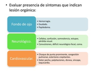 • Evaluar presencia de síntomas que indican
lesión orgánica:
• Hemorragia.
• Exudado.
• Papiledema.
Fondo de ojo
• Cefalea, confusión, somnolencia, estupor,
pérdida visual.
• Convulsiones, déficit neurológico focal, coma.
Neurológico.
• Choque de punta prominente, congestión
pulmonar, estertores crepitantes.
• Dolor pecho, palpitaciones, disnea, síncope,
taquicardia.
Cardiovascular.
 