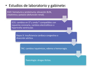 • Estudios de laboratorio y gabinete:
EGO: hematuria y proteinuria; elevación BUN,
creatinina y potasio (disfunción renal).
ECG: cambios en ST y onda T compatibles con
isquemia coronaria, cambios electrolíticos o
hipertrofia ventricular.
Rayos X: insuficiencia cardiaca congestiva o
disección aórtica.
TAC: cambios isquémicos, edema o hemorragia.
Toxicología: drogas ilícitas.
 