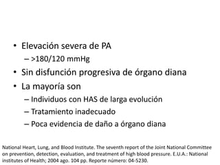 • Elevación severa de PA
– >180/120 mmHg
• Sin disfunción progresiva de órgano diana
• La mayoría son
– Individuos con HAS de larga evolución
– Tratamiento inadecuado
– Poca evidencia de daño a órgano diana
National Heart, Lung, and Blood Institute. The seventh report of the Joint National Committee
on prevention, detection, evaluation, and treatment of high blood pressure. E.U.A.: National
institutes of Health; 2004 ago. 104 pp. Reporte número: 04-5230.
 
