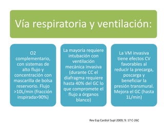Vía respiratoria y ventilación:
O2
complementario,
con sistemas de
alto flujo y
concentración con
mascarilla de bolsa
reservorio. Flujo
>10L/min (fracción
inspirada>90%)
La mayoría requiere
intubación con
ventilación
mecánica invasiva
(durante CC el
diafragma requiere
hasta 40% del GC lo
que compromete el
flujo a órganos
blanco)
La VM invasiva
tiene efectos CV
favorables al
reducir la precarga,
poscarga y
beneficiar la
presión transmural.
Mejora el GC (hasta
1L/min)
Rev Esp Cardiol Supl 2009; 9: 17 C-26C
 