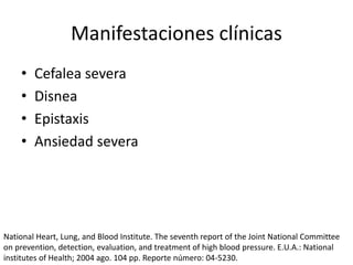 Manifestaciones clínicas
• Cefalea severa
• Disnea
• Epistaxis
• Ansiedad severa
National Heart, Lung, and Blood Institute. The seventh report of the Joint National Committee
on prevention, detection, evaluation, and treatment of high blood pressure. E.U.A.: National
institutes of Health; 2004 ago. 104 pp. Reporte número: 04-5230.
 