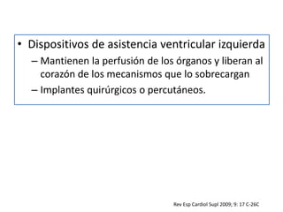 • Dispositivos de asistencia ventricular izquierda
– Mantienen la perfusión de los órganos y liberan al
corazón de los mecanismos que lo sobrecargan
– Implantes quirúrgicos o percutáneos.
Rev Esp Cardiol Supl 2009; 9: 17 C-26C
 