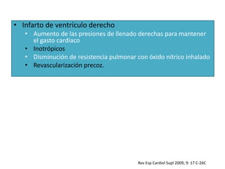 • Infarto de ventrículo derecho
• Aumento de las presiones de llenado derechas para mantener
el gasto cardiaco
• Inotrópicos
• Disminución de resistencia pulmonar con óxido nítrico inhalado
• Revascularización precoz.
Rev Esp Cardiol Supl 2009; 9: 17 C-26C
 