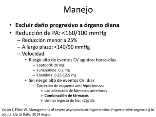 Manejo
• Excluir daño progresivo a órgano diana
• Reducción de PA: <160/100 mmHg
– Reducción menor a 25%
– A largo plazo: <140/90 mmHg
– Velocidad
• Riesgo alto de eventos CV agudos: horas-días
– Captopril: 20 mg
– Furosemide: 0.2 mg
– Clonidina: 6.25-12.5 mg
• Sin riesgo alto de eventos CV: días
– Correción de esquema anti-hipertensivo
» uso adecuado de fármacos anteriores
» Combinación de fármacos
» Limitar ingesta de Na: <2g/día
Varon J, Elliot W. Management of severe asymptomatic hypertension (hypertensive urgencies) in
adults. Up to Date; 2014 mayo.
 