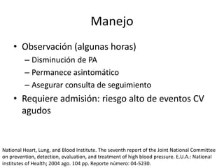 Manejo
• Observación (algunas horas)
– Disminución de PA
– Permanece asintomático
– Asegurar consulta de seguimiento
• Requiere admisión: riesgo alto de eventos CV
agudos
National Heart, Lung, and Blood Institute. The seventh report of the Joint National Committee
on prevention, detection, evaluation, and treatment of high blood pressure. E.U.A.: National
institutes of Health; 2004 ago. 104 pp. Reporte número: 04-5230.
 
