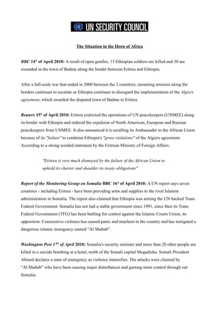 The Situation in the Horn of Africa


BBC 14st of April 2010: A result of open gunfire, 13 Ethiopian soldiers are killed and 30 are
wounded in the town of Badme along the border between Eritrea and Ethiopia.


After a full-scale war that ended in 2000 between the 2 countries, mounting tensions along the
borders continues to escalate as Ethiopia continues to disregard the implementation of the Algiers
agreement, which awarded the disputed town of Badme to Eritrea.


Reuters 15st of April 2010: Eritrea restricted the operations of UN peacekeepers (UNMEE) along
its border with Ethiopia and ordered the expulsion of North American, European and Russian
peacekeepers from UNMEE. It also announced it is recalling its Ambassador to the African Union
because of its "failure" to condemn Ethiopia's "gross violations" of the Algiers agreement.
According to a strong worded statement by the Eritrean Ministry of Foreign Affairs:


            "Eritrea is very much dismayed by the failure of the African Union to
            uphold its charter and shoulder its treaty obligations"


Report of the Monitoring Group on Somalia BBC 16st of April 2010: A UN report says seven
countries - including Eritrea - have been providing arms and supplies to the rival Islamist
administration in Somalia. The report also claimed that Ethiopia was arming the UN backed Trans
Federal Government. Somalia has not had a stable government since 1991, since then its Trans
Federal Government (TFG) has been battling for control against the Islamic Courts Union, its
opposition. Consecutive violence has caused panic and mayhem in the country and has instigated a
dangerous islamic insurgency named “Al Shabab”.


Washington Post 17st of April 2010: Somalia's security minister and more than 20 other people are
killed in a suicide bombing at a hotel, north of the Somali capital Mogadishu. Somali President
Ahmed declares a state of emergency as violence intensifies. The attacks were claimed by
“Al Shabab” who have been causing major disturbances and gaining more control through out
Somalia.
 