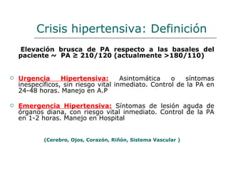 Crisis hipertensiva: Definición
    Elevación brusca de PA respecto a las basales del
    paciente ~ PA ≥ 210/120 (actualmente >180/110)


   Urgencia      Hipertensiva:       Asintomática   o   síntomas
    inespecíficos, sin riesgo vital inmediato. Control de la PA en
    24-48 horas. Manejo en A.P

   Emergencia Hipertensiva: Síntomas de lesión aguda de
    órganos diana, con riesgo vital inmediato. Control de la PA
    en 1-2 horas. Manejo en Hospital


            (Cerebro, Ojos, Corazón, Riñón, Sistema Vascular )
 