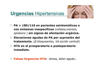 Urgencias Hipertensivas

   PA > 180/110 en pacientes asintomáticos o
    con síntomas inespecíficos (cefalea,mareos,
    epistaxis ) sin signos de afectación orgánica.
   Elevaciones agudas de PA por supresión del
    tratamiento. (β bloqueantes, Vd acción central)
   HTA en el preoperatorio o postoperatorio
    inmediato.


   Falsas Urgencias HTA: stress, dolor agudo…
 