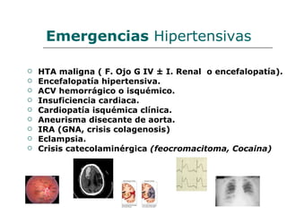 Emergencias Hipertensivas

   HTA maligna ( F. Ojo G IV ± I. Renal o encefalopatía).
   Encefalopatía hipertensiva.
   ACV hemorrágico o isquémico.
   Insuficiencia cardiaca.
   Cardiopatía isquémica clínica.
   Aneurisma disecante de aorta.
   IRA (GNA, crisis colagenosis)
   Eclampsia.
   Crisis catecolaminérgica (feocromacitoma, Cocaina)
 