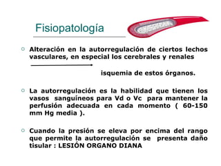 Fisiopatología
   Alteración en la autorregulación de ciertos lechos
    vasculares, en especial los cerebrales y renales

                        isquemia de estos órganos.

   La autorregulación es la habilidad que tienen los
    vasos sanguíneos para Vd o Vc para mantener la
    perfusión adecuada en cada momento ( 60-150
    mm Hg media ).

   Cuando la presión se eleva por encima del rango
    que permite la autorregulación se presenta daño
    tisular : LESIÓN ORGANO DIANA
 
