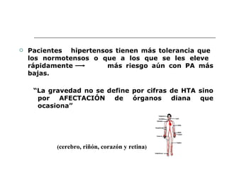    Pacientes hipertensos tienen más tolerancia que
    los normotensos o que a los que se les eleve
    rápidamente         más riesgo aún con PA más
    bajas.

     “La gravedad no se define por cifras de HTA sino
      por   AFECTACIÓN    de   órganos    diana  que
      ocasiona”




           (cerebro, riñón, corazón y retina)
 