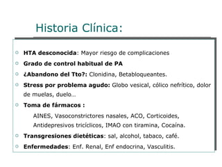 Historia Clínica:
   HTA desconocida: Mayor riesgo de complicaciones
   Grado de control habitual de PA
   ¿Abandono del Tto?: Clonidina, Betabloqueantes.
   Stress por problema agudo: Globo vesical, cólico nefrítico, dolor
    de muelas, duelo…
   Toma de fármacos :
       AINES, Vasoconstrictores nasales, ACO, Corticoides,
       Antidepresivos tricíclicos, IMAO con tiramina, Cocaína.
   Transgresiones dietéticas: sal, alcohol, tabaco, café.
   Enfermedades: Enf. Renal, Enf endocrina, Vasculitis.
 