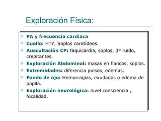 Exploración Física:
   PA y frecuencia cardiaca
   Cuello: HTY, Soplos carotídeos.
   Auscultación CP: taquicardia, soplos, 3º ruido,
    crepitantes.
   Exploración Abdominal: masas en flancos, soplos.
   Extremidades: diferencia pulsos, edemas.
   Fondo de ojo: Hemorragias, exudados o edema de
    papila.
   Exploración neurológica: nivel consciencia ,
    focalidad.
 