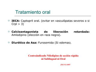Tratamiento oral
   IECA: Captopril oral. (evitar en vasculópatas severos o si
    Crpl > 3)

   Calcioantagonista      de     liberación            retardada:
    Amlodipino (elección en raza negra).

   Diurético de Asa: Furosemida (Si edemas).



                Contraindicado Nifedipino de acción rápida
                          ni Sublingual ni Oral

                                          JNI VI 1997
 