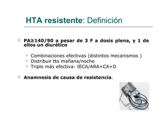 HTA resistente: Definición

   PA≥140/90 a pesar de 3 F a dosis plena, y 1 de
    ellos un diurético

       Combinaciones efectivas (distintos mecanismos )
       Distribuir tto mañana/noche
       Triple más efectiva: IECA/ARA+CA+D

   Anamnesis de causa de resistencia.
 