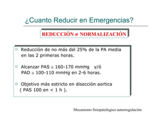¿Cuanto Reducir en Emergencias?
              REDUCCIÓN ≠ NORMALIZACIÓN

   Reducción de no más del 25% de la PA media
    en las 2 primeras horas.

   Alcanzar PAS ≅ 160-170 mmHg y/ó
    PAD ≅ 100-110 mmHg en 2-6 horas.

    Objetivo más estricto en disección aortica
    ( PAS 100 en < 1 h ).



                            Mecanismo fisiopatologico autorregulación
 