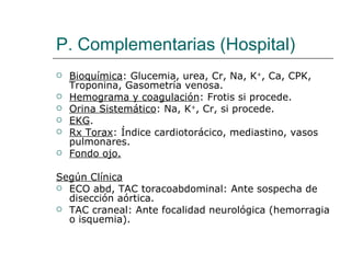 P. Complementarias (Hospital)
   Bioquímica: Glucemia, urea, Cr, Na, K+, Ca, CPK,
    Troponina, Gasometría venosa.
   Hemograma y coagulación: Frotis si procede.
   Orina Sistemático: Na, K+, Cr, si procede.
   EKG.
   Rx Torax: Índice cardiotorácico, mediastino, vasos
    pulmonares.
   Fondo ojo.

Según Clínica
 ECO abd, TAC toracoabdominal: Ante sospecha de
  disección aórtica.
 TAC craneal: Ante focalidad neurológica (hemorragia
  o isquemia).
 