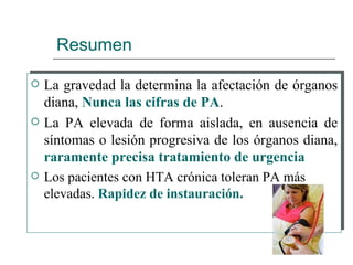Resumen

   La gravedad la determina la afectación de órganos
    diana, Nunca las cifras de PA.
   La PA elevada de forma aislada, en ausencia de
    síntomas o lesión progresiva de los órganos diana,
    raramente precisa tratamiento de urgencia
   Los pacientes con HTA crónica toleran PA más
    elevadas. Rapidez de instauración.
 