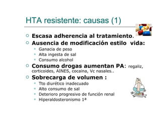HTA resistente: causas (1)
   Escasa adherencia al tratamiento.
   Ausencia de modificación estilo vida:
        Ganacia de peso
        Alta ingesta de sal
        Consumo alcohol
   Consumo drogas aumentan PA:                  regaliz,
    corticoides, AINES, cocaina, Vc nasales..
   Sobrecarga de volumen :
        Tto diurético inadecuado
        Alto consumo de sal
        Deterioro progresivo de función renal
        Hiperaldosteronismo 1ª
 